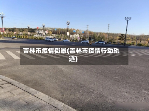 吉林市疫情街景(吉林市疫情行动轨迹)