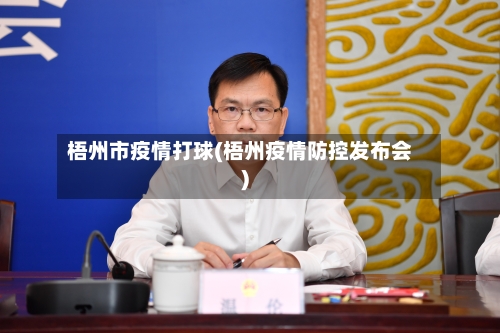 梧州市疫情打球(梧州疫情防控发布会)-第2张图片