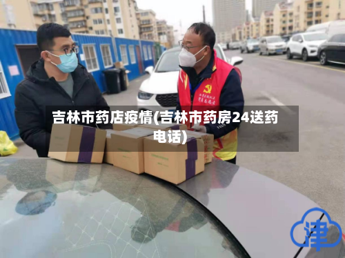 吉林市药店疫情(吉林市药房24送药电话)