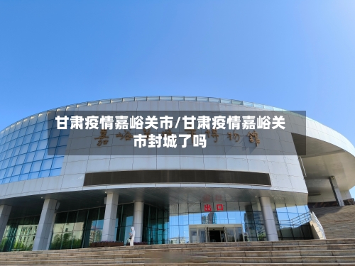 甘肃疫情嘉峪关市/甘肃疫情嘉峪关市封城了吗