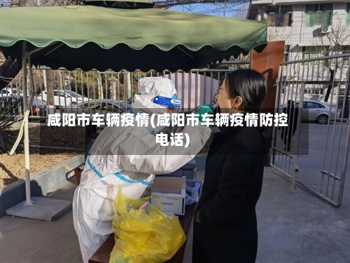 咸阳市车辆疫情(咸阳市车辆疫情防控电话)