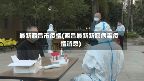 最新西昌市疫情(西昌最新新冠病毒疫情消息)-第2张图片