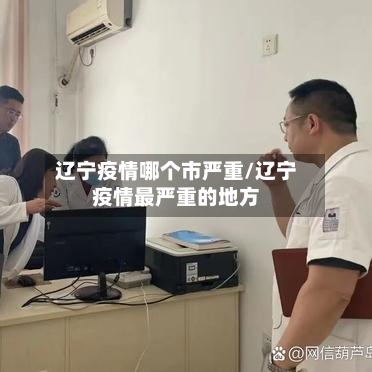 辽宁疫情哪个市严重/辽宁疫情最严重的地方