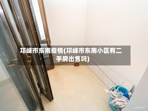 邛崃市东南疫情(邛崃市东南小区有二手房出售吗)