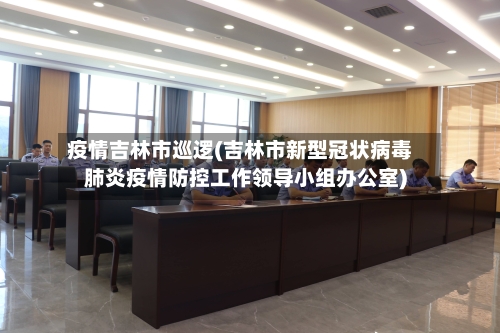 疫情吉林市巡逻(吉林市新型冠状病毒肺炎疫情防控工作领导小组办公室)