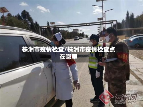 株洲市疫情检查/株洲市疫情检查点在哪里-第2张图片