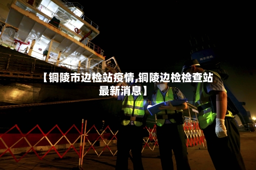 【铜陵市边检站疫情,铜陵边检检查站最新消息】