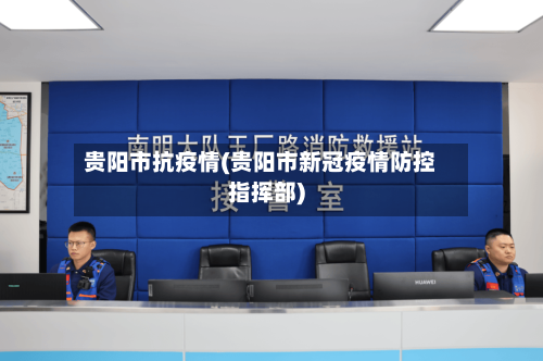贵阳市抗疫情(贵阳市新冠疫情防控指挥部)