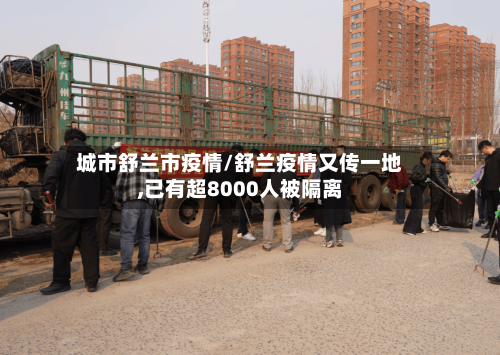 城市舒兰市疫情/舒兰疫情又传一地,已有超8000人被隔离-第2张图片