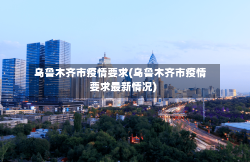 乌鲁木齐市疫情要求(乌鲁木齐市疫情要求最新情况)