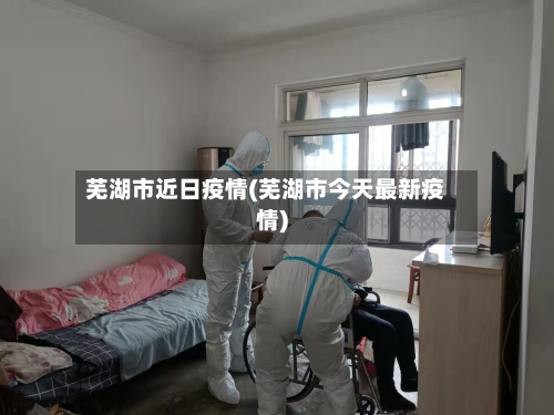 芜湖市近日疫情(芜湖市今天最新疫情)-第2张图片