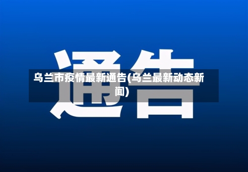 乌兰市疫情最新通告(乌兰最新动态新闻)