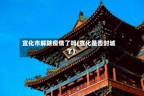 宣化市解除疫情了吗(宣化是否封城了)-第3张图片