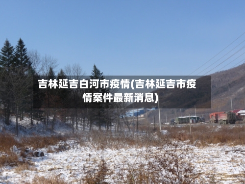 吉林延吉白河市疫情(吉林延吉市疫情案件最新消息)