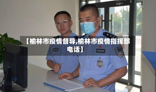 【榆林市疫情督导,榆林市疫情指挥部电话】