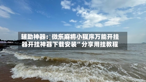 辅助神器：微乐麻将小程序万能开挂器开挂神器下载安装”分享用挂教程