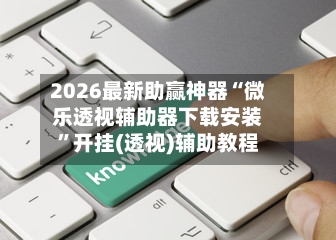 2026最新助赢神器“微乐透视辅助器下载安装”开挂(透视)辅助教程