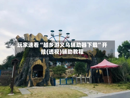 玩家速看“越乡游义乌辅助器下载	”开挂(透视)辅助教程-第2张图片