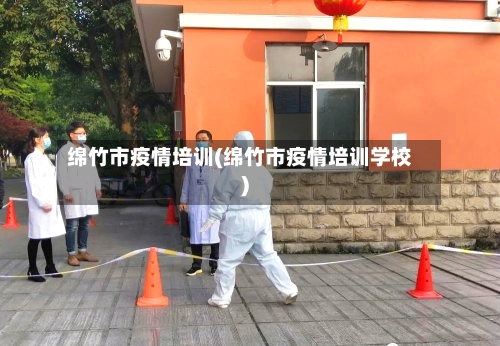 绵竹市疫情培训(绵竹市疫情培训学校)-第2张图片