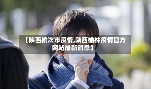 【陕西榆次市疫情,陕西榆林疫情官方网站最新消息】