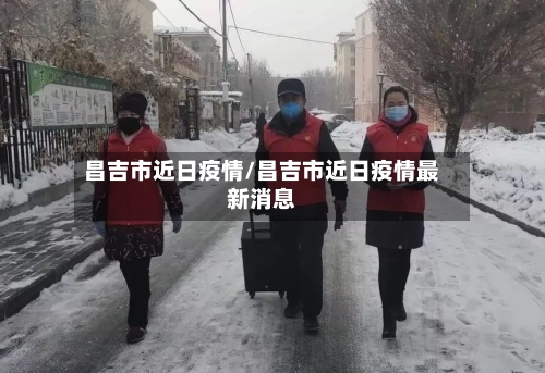 昌吉市近日疫情/昌吉市近日疫情最新消息-第2张图片