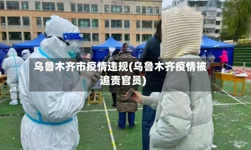 乌鲁木齐市疫情违规(乌鲁木齐疫情被追责官员)-第2张图片