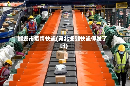 邯郸市疫情快递(河北邯郸快递停发了吗)