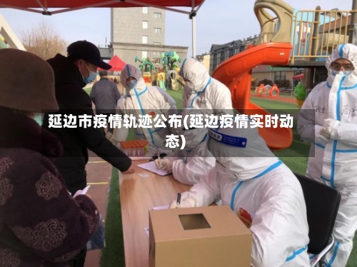 延边市疫情轨迹公布(延边疫情实时动态)
