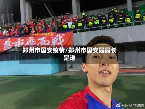郑州市国安疫情/郑州市国安局局长是谁-第3张图片