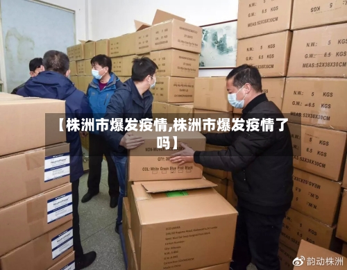 【株洲市爆发疫情,株洲市爆发疫情了吗】