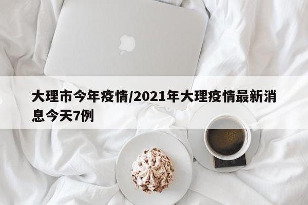 大理市今年疫情/2021年大理疫情最新消息今天7例