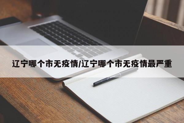 辽宁哪个市无疫情/辽宁哪个市无疫情最严重