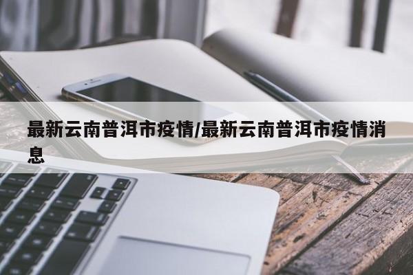 最新云南普洱市疫情/最新云南普洱市疫情消息