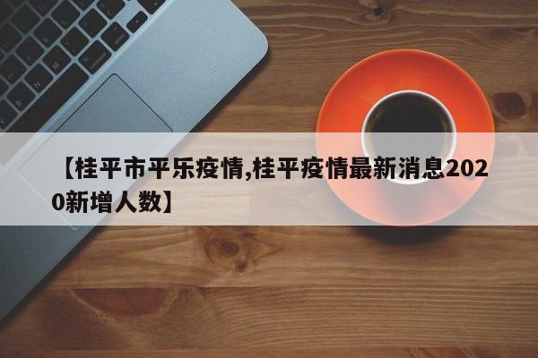 【桂平市平乐疫情,桂平疫情最新消息2020新增人数】