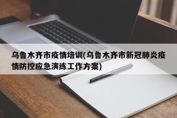乌鲁木齐市疫情培训(乌鲁木齐市新冠肺炎疫情防控应急演练工作方案)