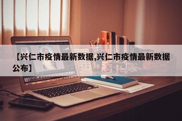 【兴仁市疫情最新数据,兴仁市疫情最新数据公布】