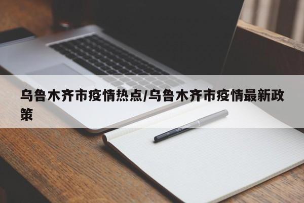乌鲁木齐市疫情热点/乌鲁木齐市疫情最新政策