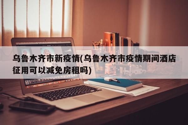 乌鲁木齐市新疫情(乌鲁木齐市疫情期间酒店征用可以减免房租吗)