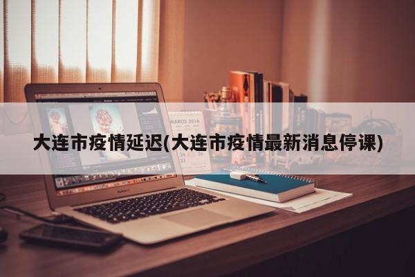 大连市疫情延迟(大连市疫情最新消息停课)