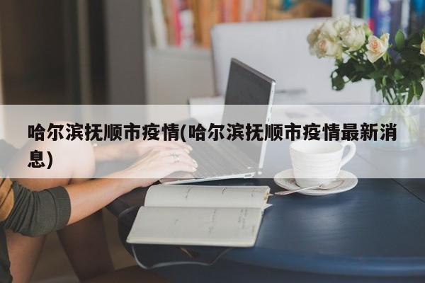 哈尔滨抚顺市疫情(哈尔滨抚顺市疫情最新消息)