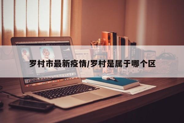 罗村市最新疫情/罗村是属于哪个区