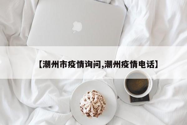 【潮州市疫情询问,潮州疫情电话】