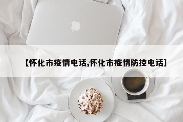 【怀化市疫情电话,怀化市疫情防控电话】