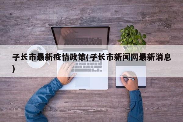 子长市最新疫情政策(子长市新闻网最新消息)