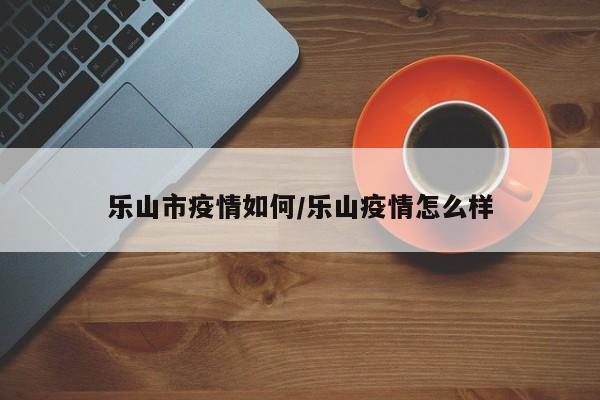 乐山市疫情如何/乐山疫情怎么样