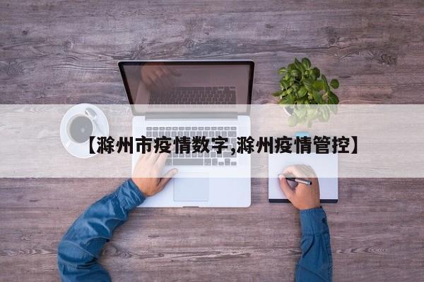 【滁州市疫情数字,滁州疫情管控】