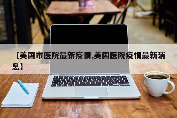 【美国市医院最新疫情,美国医院疫情最新消息】