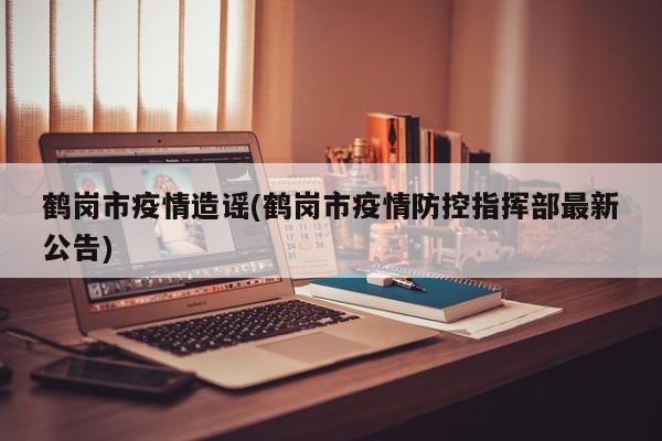 鹤岗市疫情造谣(鹤岗市疫情防控指挥部最新公告)