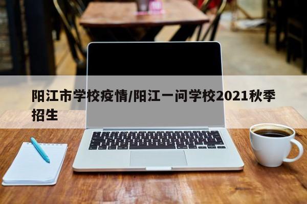 阳江市学校疫情/阳江一问学校2021秋季招生