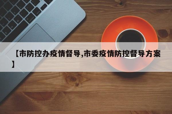 【市防控办疫情督导,市委疫情防控督导方案】